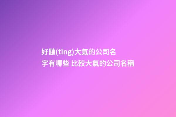 好聽(tīng)大氣的公司名字有哪些 比較大氣的公司名稱-第1張-公司起名-玄機(jī)派